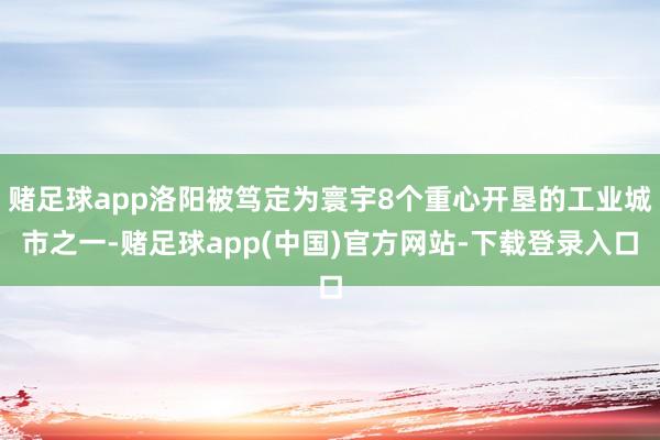 赌足球app洛阳被笃定为寰宇8个重心开垦的工业城市之一-赌足球app(中国)官方网站-下载登录入口