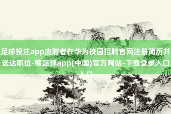足球投注app应聘者在华为校园招聘官网注册简历并送达职位-赌足球app(中国)官方网站-下载登录入口