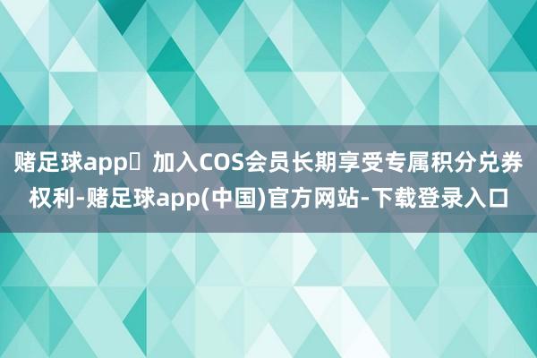 赌足球app	加入COS会员长期享受专属积分兑券权利-赌足球app(中国)官方网站-下载登录入口