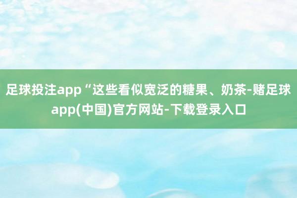 足球投注app“这些看似宽泛的糖果、奶茶-赌足球app(中国)官方网站-下载登录入口