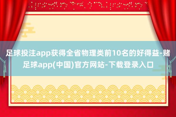 足球投注app获得全省物理类前10名的好得益-赌足球app(中国)官方网站-下载登录入口