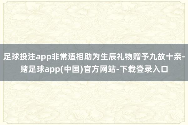 足球投注app非常适相助为生辰礼物赠予九故十亲-赌足球app(中国)官方网站-下载登录入口