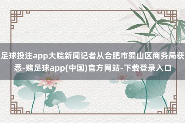 足球投注app大皖新闻记者从合肥市蜀山区商务局获悉-赌足球app(中国)官方网站-下载登录入口