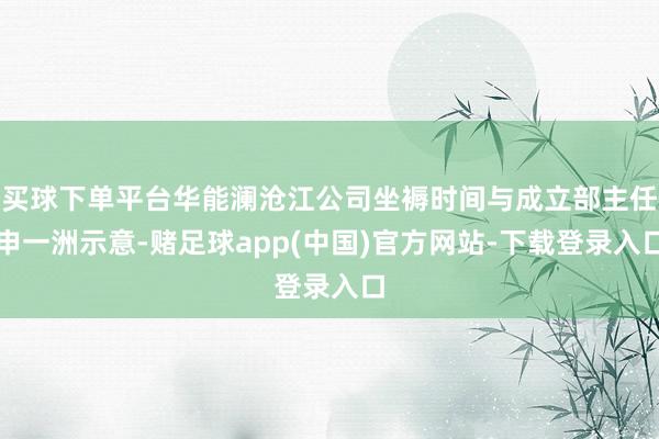 买球下单平台华能澜沧江公司坐褥时间与成立部主任申一洲示意-赌足球app(中国)官方网站-下载登录入口