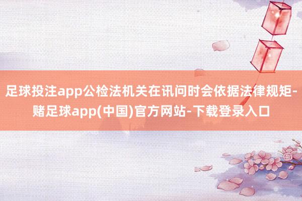足球投注app公检法机关在讯问时会依据法律规矩-赌足球app(中国)官方网站-下载登录入口