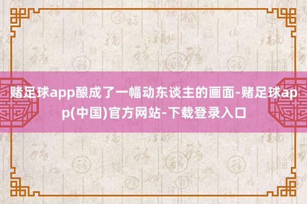 赌足球app酿成了一幅动东谈主的画面-赌足球app(中国)官方网站-下载登录入口