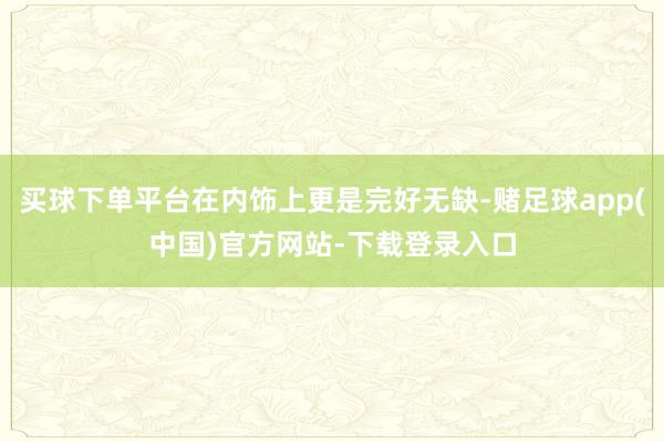 买球下单平台在内饰上更是完好无缺-赌足球app(中国)官方网站-下载登录入口