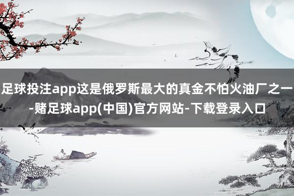 足球投注app这是俄罗斯最大的真金不怕火油厂之一-赌足球app(中国)官方网站-下载登录入口