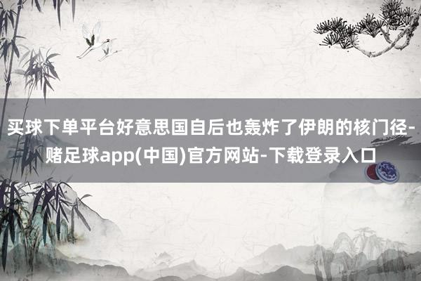 买球下单平台好意思国自后也轰炸了伊朗的核门径-赌足球app(中国)官方网站-下载登录入口