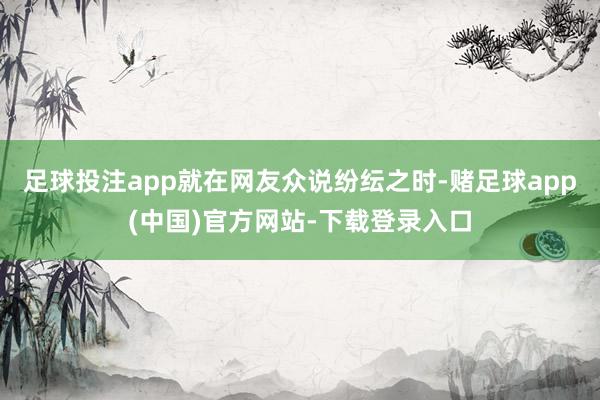 足球投注app就在网友众说纷纭之时-赌足球app(中国)官方网站-下载登录入口