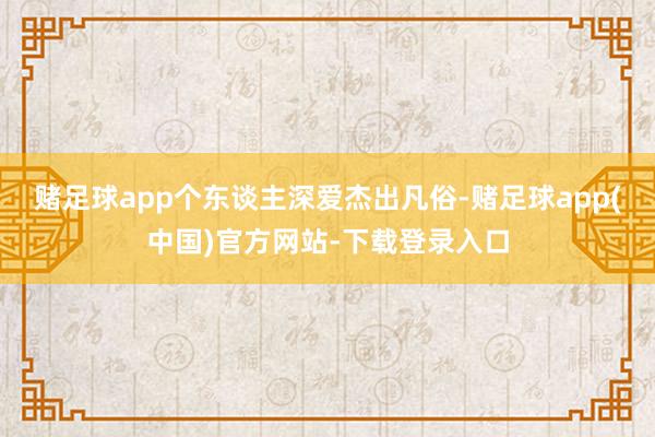 赌足球app个东谈主深爱杰出凡俗-赌足球app(中国)官方网站-下载登录入口