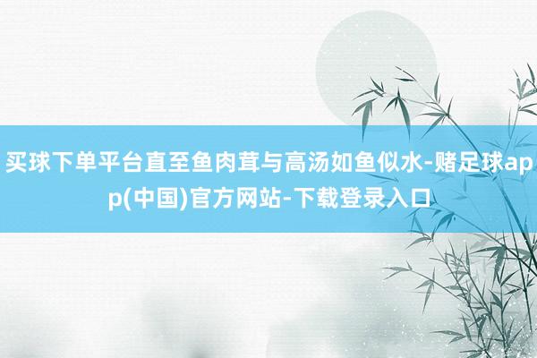 买球下单平台直至鱼肉茸与高汤如鱼似水-赌足球app(中国)官方网站-下载登录入口