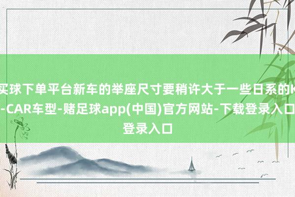 买球下单平台新车的举座尺寸要稍许大于一些日系的K-CAR车型-赌足球app(中国)官方网站-下载登录入口