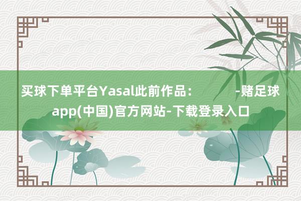 买球下单平台Yasal此前作品：          -赌足球app(中国)官方网站-下载登录入口
