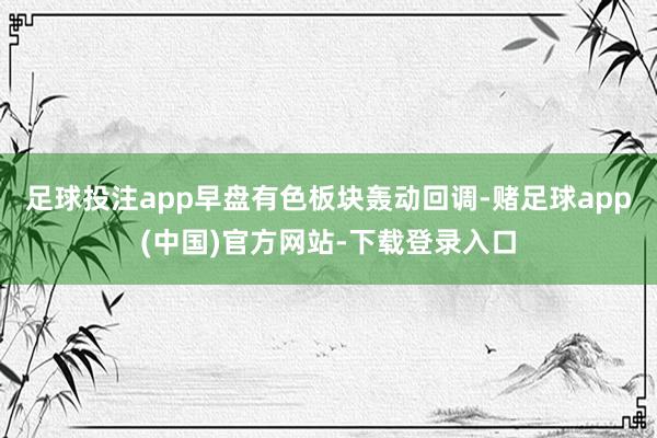 足球投注app早盘有色板块轰动回调-赌足球app(中国)官方网站-下载登录入口