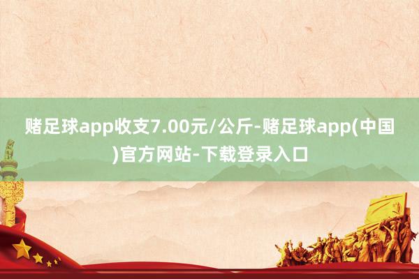 赌足球app收支7.00元/公斤-赌足球app(中国)官方网站-下载登录入口