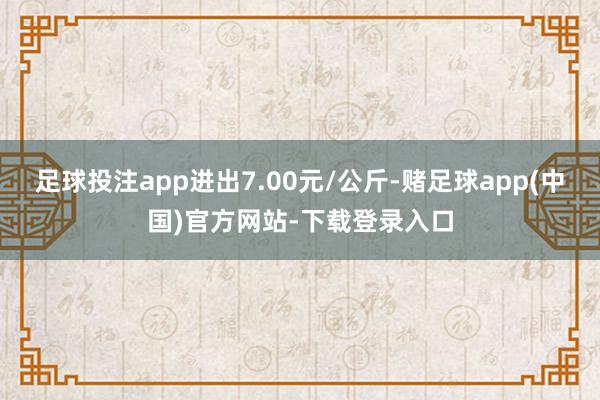 足球投注app进出7.00元/公斤-赌足球app(中国)官方网站-下载登录入口