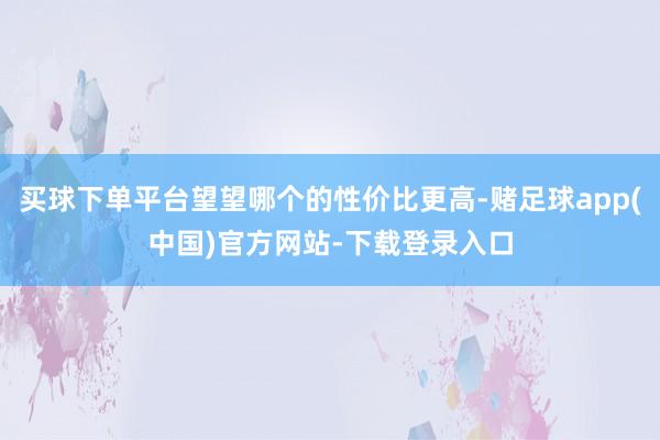 买球下单平台望望哪个的性价比更高-赌足球app(中国)官方网站-下载登录入口