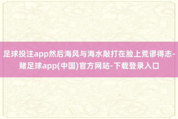 足球投注app然后海风与海水敲打在脸上荒谬得志-赌足球app(中国)官方网站-下载登录入口