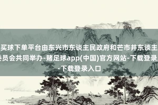 买球下单平台由东兴市东谈主民政府和芒市井东谈主民委员会共同举办-赌足球app(中国)官方网站-下载登录入口