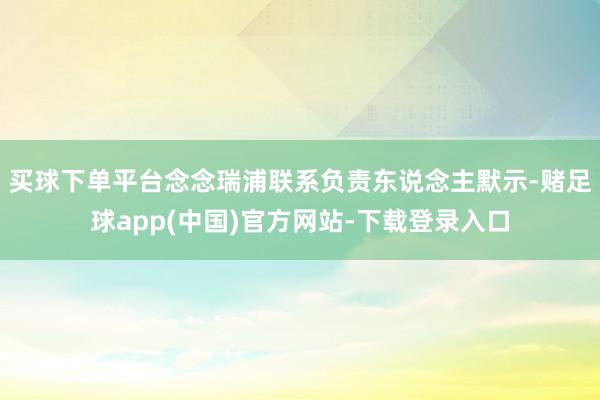 买球下单平台念念瑞浦联系负责东说念主默示-赌足球app(中国)官方网站-下载登录入口