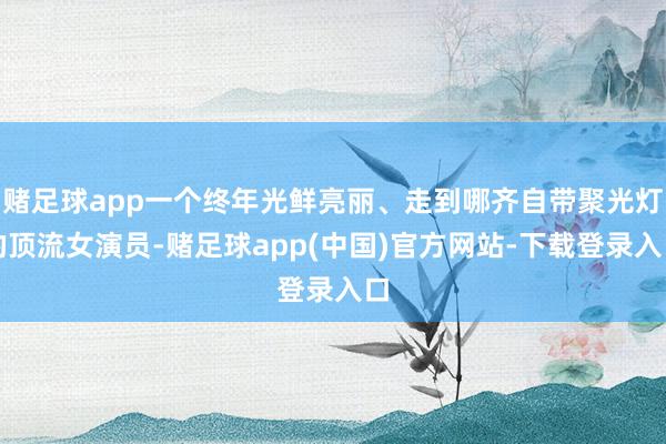 赌足球app一个终年光鲜亮丽、走到哪齐自带聚光灯的顶流女演员-赌足球app(中国)官方网站-下载登录入口