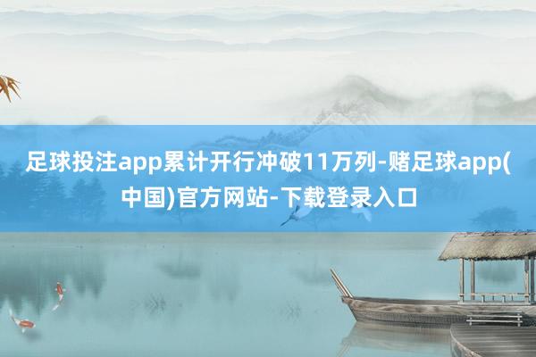足球投注app累计开行冲破11万列-赌足球app(中国)官方网站-下载登录入口