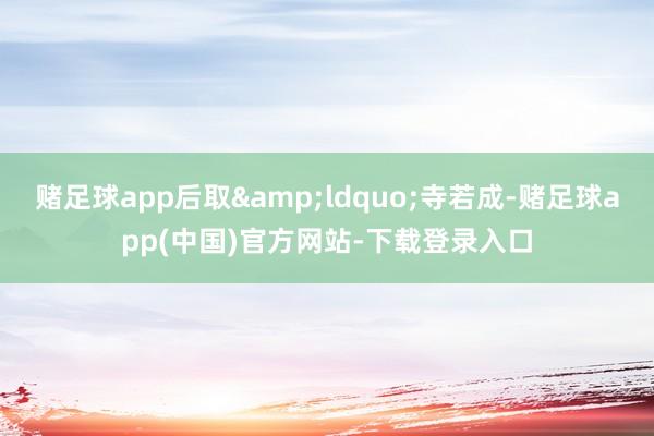 赌足球app后取&ldquo;寺若成-赌足球app(中国)官方网站-下载登录入口