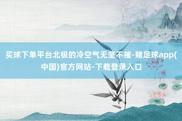 买球下单平台北极的冷空气无坚不摧-赌足球app(中国)官方网站-下载登录入口