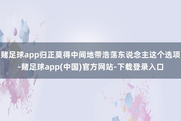 赌足球app归正莫得中间地带浩荡东说念主这个选项-赌足球app(中国)官方网站-下载登录入口