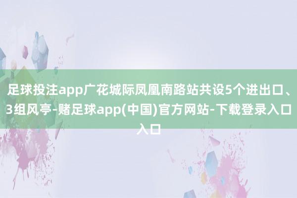 足球投注app广花城际凤凰南路站共设5个进出口、3组风亭-赌足球app(中国)官方网站-下载登录入口