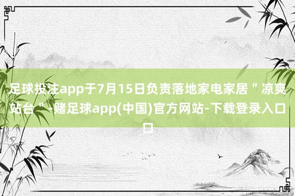 足球投注app于7月15日负责落地家电家居＂凉爽站台＂-赌足球app(中国)官方网站-下载登录入口