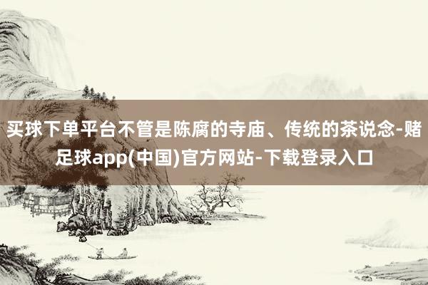 买球下单平台不管是陈腐的寺庙、传统的茶说念-赌足球app(中国)官方网站-下载登录入口