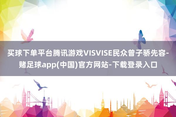 买球下单平台腾讯游戏VISVISE民众曾子骄先容-赌足球app(中国)官方网站-下载登录入口