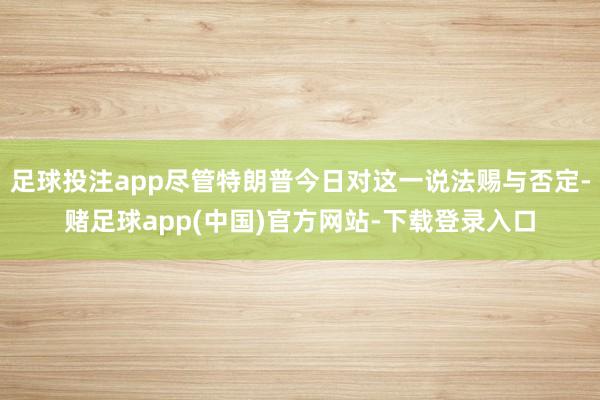足球投注app尽管特朗普今日对这一说法赐与否定-赌足球app(中国)官方网站-下载登录入口