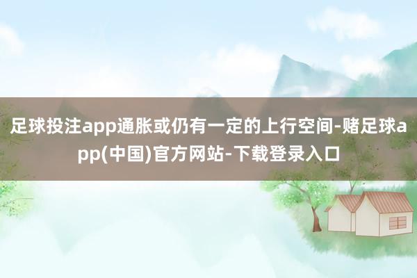 足球投注app通胀或仍有一定的上行空间-赌足球app(中国)官方网站-下载登录入口