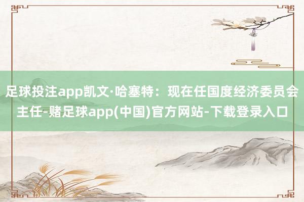 足球投注app凯文·哈塞特：现在任国度经济委员会主任-赌足球app(中国)官方网站-下载登录入口