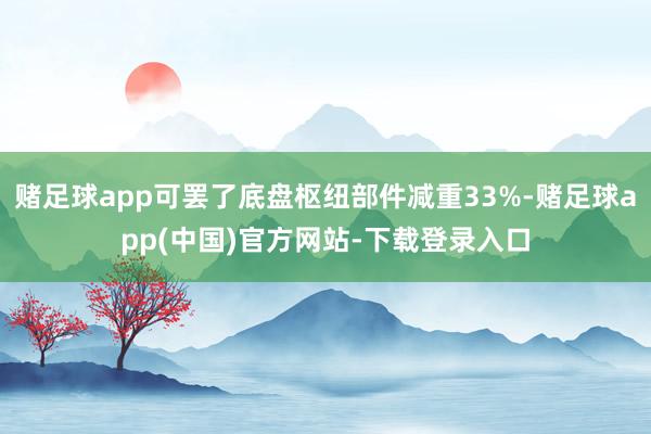赌足球app可罢了底盘枢纽部件减重33%-赌足球app(中国)官方网站-下载登录入口