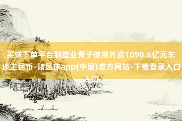 买球下单平台制造业骨子使用外资1090.6亿元东谈主民币-赌足球app(中国)官方网站-下载登录入口