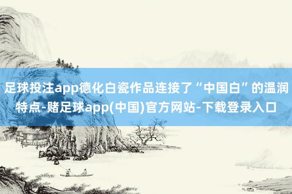 足球投注app德化白瓷作品连接了“中国白”的温润特点-赌足球app(中国)官方网站-下载登录入口