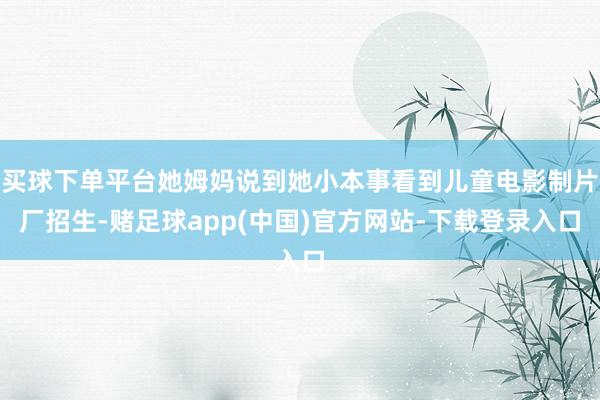 买球下单平台她姆妈说到她小本事看到儿童电影制片厂招生-赌足球app(中国)官方网站-下载登录入口