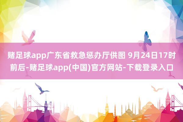 赌足球app广东省救急惩办厅供图 9月24日17时前后-赌足球app(中国)官方网站-下载登录入口