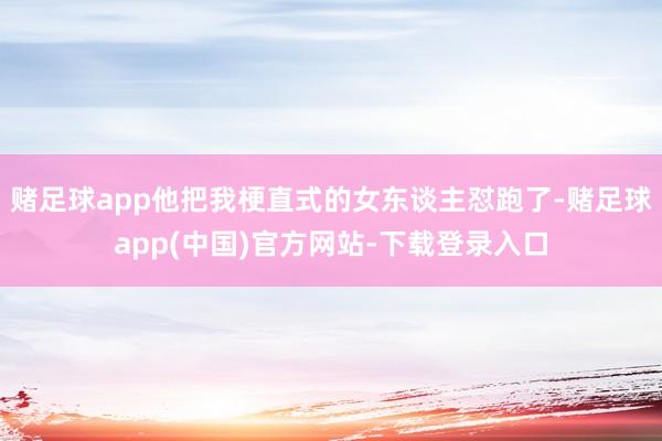 赌足球app他把我梗直式的女东谈主怼跑了-赌足球app(中国)官方网站-下载登录入口