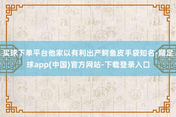 买球下单平台他家以有利出产鳄鱼皮手袋知名-赌足球app(中国)官方网站-下载登录入口