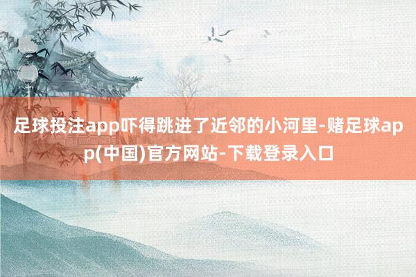 足球投注app吓得跳进了近邻的小河里-赌足球app(中国)官方网站-下载登录入口
