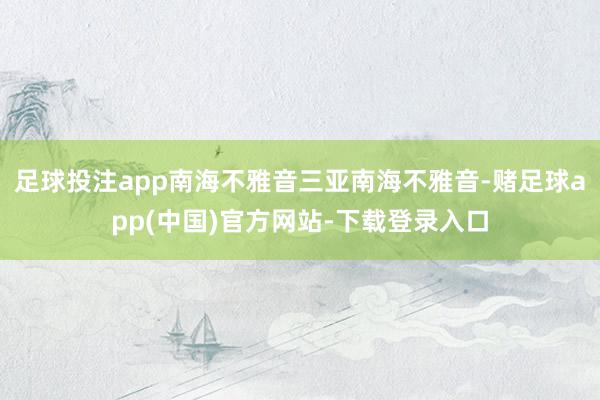 足球投注app南海不雅音三亚南海不雅音-赌足球app(中国)官方网站-下载登录入口