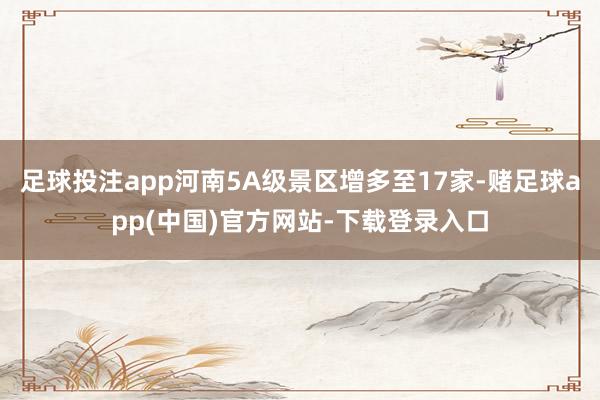 足球投注app河南5A级景区增多至17家-赌足球app(中国)官方网站-下载登录入口