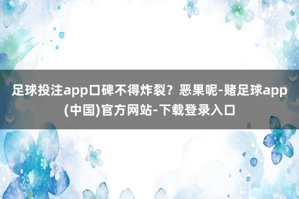 足球投注app口碑不得炸裂？恶果呢-赌足球app(中国)官方网站-下载登录入口
