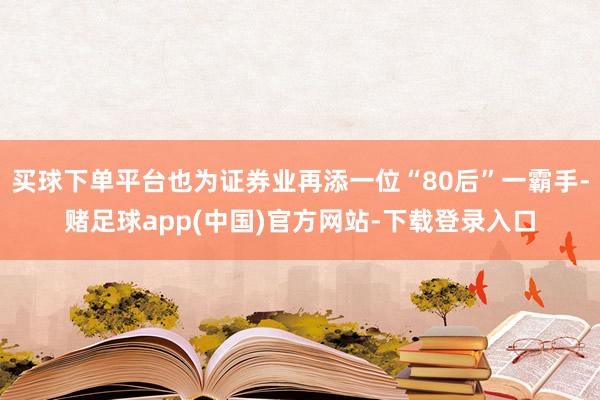 买球下单平台也为证券业再添一位“80后”一霸手-赌足球app(中国)官方网站-下载登录入口