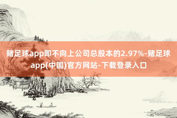 赌足球app即不向上公司总股本的2.97%-赌足球app(中国)官方网站-下载登录入口